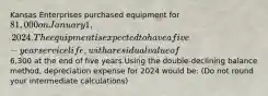 Kansas Enterprises purchased equipment for 81,000 on January 1, 2024. The equipment is expected to have a five-year service life, with a residual value of6,300 at the end of five years.Using the double-declining balance method, depreciation expense for 2024 would be: (Do not round your intermediate calculations)