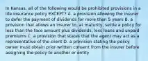 In Kansas, all of the following would be prohibited provisions in a life insurance policy EXCEPT? A. a provision allowing the insurer to defer the payment of dividends for more than 5 years B. a provision that allows an insurer to, at maturity, settle a policy for less than the face amount plus dividends, less loans and unpaid premiums C. a provision that states that the agent may act as a representative of the client D. a provision stating the policy owner must obtain prior written consent from the insurer before assigning the policy to another or entity