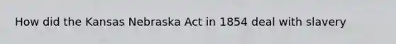 How did the Kansas Nebraska Act in 1854 deal with slavery