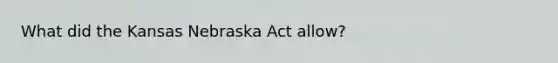 What did the Kansas Nebraska Act allow?