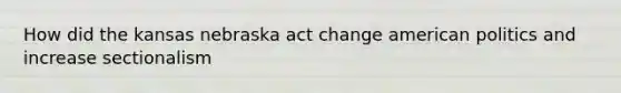 How did the kansas nebraska act change american politics and increase sectionalism