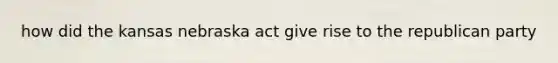 how did the kansas nebraska act give rise to the republican party