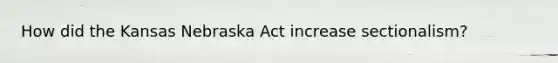 How did the Kansas Nebraska Act increase sectionalism?