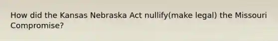 How did the Kansas Nebraska Act nullify(make legal) the Missouri Compromise?