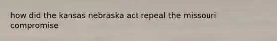 how did the kansas nebraska act repeal the missouri compromise