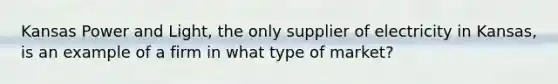Kansas Power and Light, the only supplier of electricity in Kansas, is an example of a firm in what type of market?