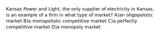 Kansas Power and Light, the only supplier of electricity in Kansas, is an example of a firm in what type of market? A)an oligopolistic market B)a monopolistic competitive market C)a perfectly competitive market D)a monopoly market