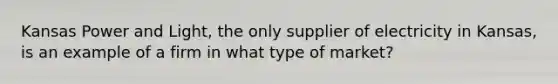 Kansas Power and​ Light, the only supplier of electricity in​ Kansas, is an example of a firm in what type of​ market?