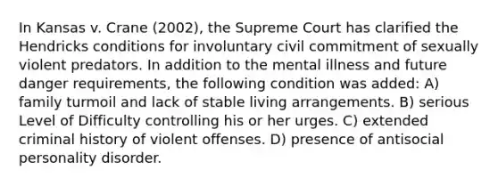 In Kansas v. Crane (2002), the Supreme Court has clarified the Hendricks conditions for involuntary civil commitment of sexually violent predators. In addition to the mental illness and future danger requirements, the following condition was added: A) family turmoil and lack of stable living arrangements. B) serious Level of Difficulty controlling his or her urges. C) extended criminal history of violent offenses. D) presence of antisocial personality disorder.