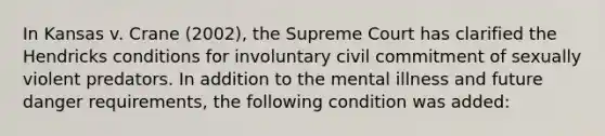 In Kansas v. Crane (2002), the Supreme Court has clarified the Hendricks conditions for involuntary civil commitment of sexually violent predators. In addition to the mental illness and future danger requirements, the following condition was added: