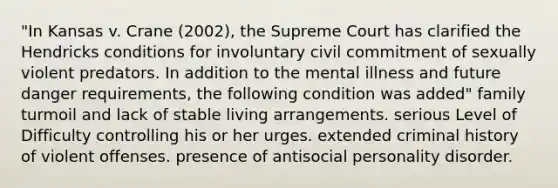 "In Kansas v. Crane (2002), the Supreme Court has clarified the Hendricks conditions for involuntary civil commitment of sexually violent predators. In addition to the mental illness and future danger requirements, the following condition was added" family turmoil and lack of stable living arrangements. serious Level of Difficulty controlling his or her urges. extended criminal history of violent offenses. presence of antisocial personality disorder.