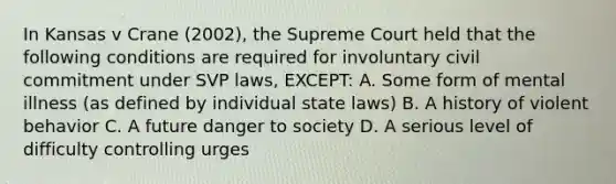 In Kansas v Crane (2002), the Supreme Court held that the following conditions are required for involuntary civil commitment under SVP laws, EXCEPT: A. Some form of mental illness (as defined by individual state laws) B. A history of violent behavior C. A future danger to society D. A serious level of difficulty controlling urges