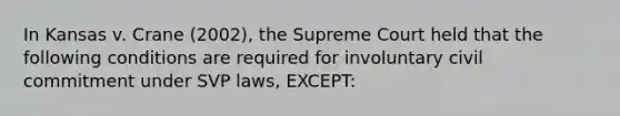 In Kansas v. Crane (2002), the Supreme Court held that the following conditions are required for involuntary civil commitment under SVP laws, EXCEPT: