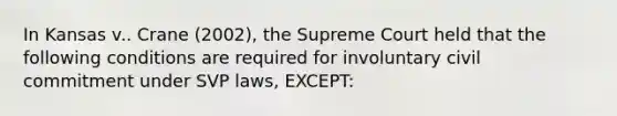 In Kansas v.. Crane (2002), the Supreme Court held that the following conditions are required for involuntary civil commitment under SVP laws, EXCEPT: