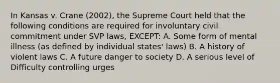 In Kansas v. Crane (2002), the Supreme Court held that the following conditions are required for involuntary civil commitment under SVP laws, EXCEPT: A. Some form of mental illness (as defined by individual states' laws) B. A history of violent laws C. A future danger to society D. A serious level of Difficulty controlling urges