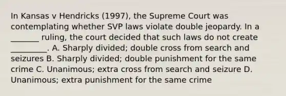 In Kansas v Hendricks (1997), the Supreme Court was contemplating whether SVP laws violate double jeopardy. In a _______ ruling, the court decided that such laws do not create _________. A. Sharply divided; double cross from search and seizures B. Sharply divided; double punishment for the same crime C. Unanimous; extra cross from search and seizure D. Unanimous; extra punishment for the same crime