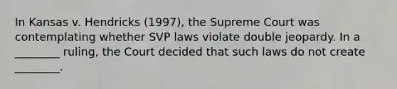 In Kansas v. Hendricks (1997), the Supreme Court was contemplating whether SVP laws violate double jeopardy. In a ________ ruling, the Court decided that such laws do not create ________.