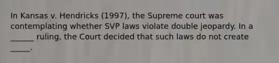 In Kansas v. Hendricks (1997), the Supreme court was contemplating whether SVP laws violate double jeopardy. In a ______ ruling, the Court decided that such laws do not create _____.