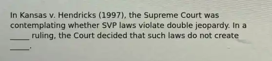 In Kansas v. Hendricks (1997), the Supreme Court was contemplating whether SVP laws violate double jeopardy. In a _____ ruling, the Court decided that such laws do not create _____.