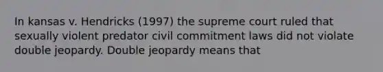 In kansas v. Hendricks (1997) the supreme court ruled that sexually violent predator civil commitment laws did not violate double jeopardy. Double jeopardy means that