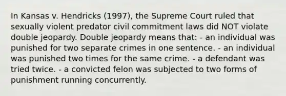 In Kansas v. Hendricks (1997), the Supreme Court ruled that sexually violent predator civil commitment laws did NOT violate double jeopardy. Double jeopardy means that: - an individual was punished for two separate crimes in one sentence. - an individual was punished two times for the same crime. - a defendant was tried twice. - a convicted felon was subjected to two forms of punishment running concurrently.