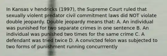 In Kansas v hendricks (1997), the Supreme Court ruled that sexually violent predator civil commitment laws did NOT violate double jeopardy. Double jeopardy means that: A. An individual was punished for two separate crimes in one sentence B. An individual was punished two times for the same crime C. A defendant was tried twice D. A convicted felon was subjected to two forms of punishment running concurrrently