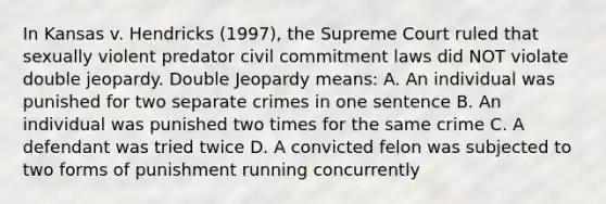 In Kansas v. Hendricks (1997), the Supreme Court ruled that sexually violent predator civil commitment laws did NOT violate double jeopardy. Double Jeopardy means: A. An individual was punished for two separate crimes in one sentence B. An individual was punished two times for the same crime C. A defendant was tried twice D. A convicted felon was subjected to two forms of punishment running concurrently