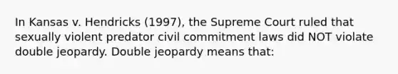 In Kansas v. Hendricks (1997), the Supreme Court ruled that sexually violent predator civil commitment laws did NOT violate double jeopardy. Double jeopardy means that: