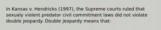 In Kansas v. Hendricks (1997), the Supreme courts ruled that sexualy violent predator civil commitment laws did not violate double jeopardy. Double jeopardy means that: