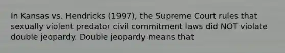 In Kansas vs. Hendricks (1997), the Supreme Court rules that sexually violent predator civil commitment laws did NOT violate double jeopardy. Double jeopardy means that