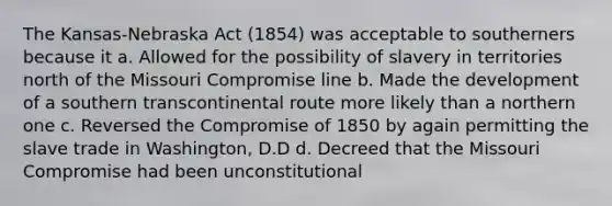 The Kansas-Nebraska Act (1854) was acceptable to southerners because it a. Allowed for the possibility of slavery in territories north of the Missouri Compromise line b. Made the development of a southern transcontinental route more likely than a northern one c. Reversed the <a href='https://www.questionai.com/knowledge/kvIKPiDs5Q-compromise-of-1850' class='anchor-knowledge'>compromise of 1850</a> by again permitting the slave trade in Washington, D.D d. Decreed that the Missouri Compromise had been unconstitutional