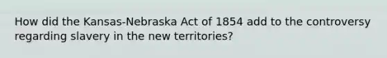 How did the Kansas-Nebraska Act of 1854 add to the controversy regarding slavery in the new territories?