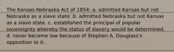 The Kansas-Nebraska Act of 1854: a. admitted Kansas but not Nebraska as a slave state. b. admitted Nebraska but not Kansas as a slave state. c. established the principal of popular sovereignty whereby the status of slavery would be determined. d. never became law because of Stephen A. Douglass's opposition to it.