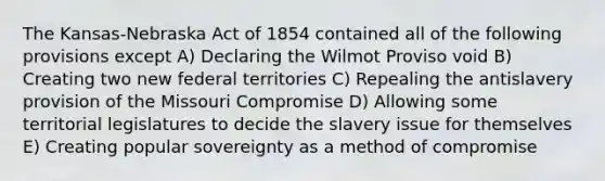 The Kansas-Nebraska Act of 1854 contained all of the following provisions except A) Declaring the Wilmot Proviso void B) Creating two new federal territories C) Repealing the antislavery provision of the Missouri Compromise D) Allowing some territorial legislatures to decide the slavery issue for themselves E) Creating popular sovereignty as a method of compromise