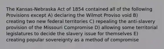 The Kansas-Nebraska Act of 1854 contained all of the following Provisions except A) declaring the Wilmot Proviso void B) creating two new federal territories C) repealing the anti-slavery provision of the Missouri Compromise D) allowing some territorial legislatures to decide the slavery issue for themselves E) creating popular sovereignty as a method of compromise