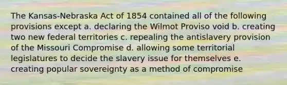 The Kansas-Nebraska Act of 1854 contained all of the following provisions except a. declaring the Wilmot Proviso void b. creating two new federal territories c. repealing the antislavery provision of the Missouri Compromise d. allowing some territorial legislatures to decide the slavery issue for themselves e. creating popular sovereignty as a method of compromise