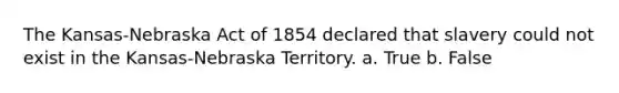 The Kansas-Nebraska Act of 1854 declared that slavery could not exist in the Kansas-Nebraska Territory. a. True b. False