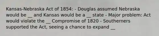 Kansas-Nebraska Act of 1854: - Douglas assumed Nebraska would be __ and Kansas would be a __ state - Major problem: Act would violate the __ Compromise of 1820 - Southerners supported the Act, seeing a chance to expand __