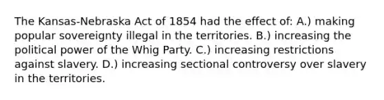 The Kansas-Nebraska Act of 1854 had the effect of: A.) making popular sovereignty illegal in the territories. B.) increasing the political power of the Whig Party. C.) increasing restrictions against slavery. D.) increasing sectional controversy over slavery in the territories.