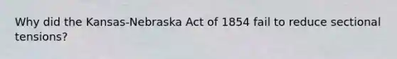 Why did the Kansas-Nebraska Act of 1854 fail to reduce sectional tensions?