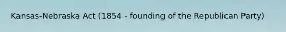 Kansas-Nebraska Act (1854 - founding of the Republican Party)