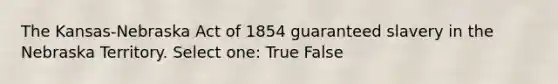 The Kansas-Nebraska Act of 1854 guaranteed slavery in the Nebraska Territory. Select one: True False