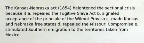 The Kansas-Nebraska act (1854) heightened the sectional crisis because it a. repealed the Fugitive Slave Act b. signaled acceptance of the principle of the Wilmot Proviso c. made Kansas and Nebraska free states d. repealed the Missouri Compromise e. stimulated Southern emigration to the territories taken from Mexico