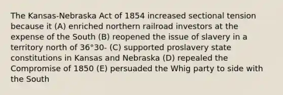 The Kansas-Nebraska Act of 1854 increased sectional tension because it (A) enriched northern railroad investors at the expense of the South (B) reopened the issue of slavery in a territory north of 36°30- (C) supported proslavery state constitutions in Kansas and Nebraska (D) repealed the Compromise of 1850 (E) persuaded the Whig party to side with the South