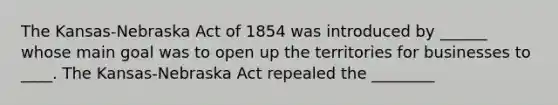 The Kansas-Nebraska Act of 1854 was introduced by ______ whose main goal was to open up the territories for businesses to ____. The Kansas-Nebraska Act repealed the ________