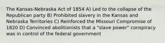 The Kansas-Nebraska Act of 1854 A) Led to the collapse of the Republican party B) Prohibited slavery in the Kansas and Nebraska Territories C) Reinforced the Missouri Compromise of 1820 D) Convinced abolitionists that a "slave power" conspiracy was in control of the federal government