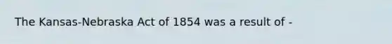 The Kansas-Nebraska Act of 1854 was a result of -