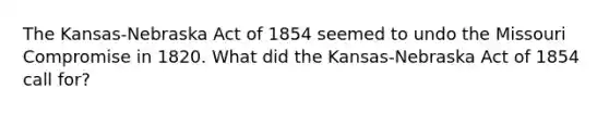 The Kansas-Nebraska Act of 1854 seemed to undo the Missouri Compromise in 1820. What did the Kansas-Nebraska Act of 1854 call for?