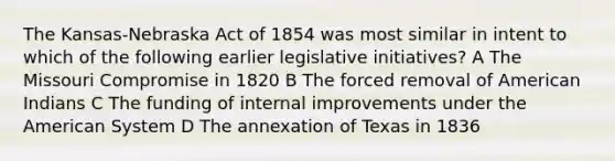 The Kansas-Nebraska Act of 1854 was most similar in intent to which of the following earlier legislative initiatives? A The Missouri Compromise in 1820 B The forced removal of American Indians C The funding of internal improvements under the American System D The annexation of Texas in 1836