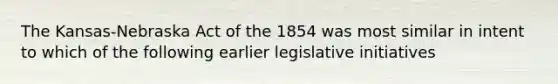 The Kansas-Nebraska Act of the 1854 was most similar in intent to which of the following earlier legislative initiatives